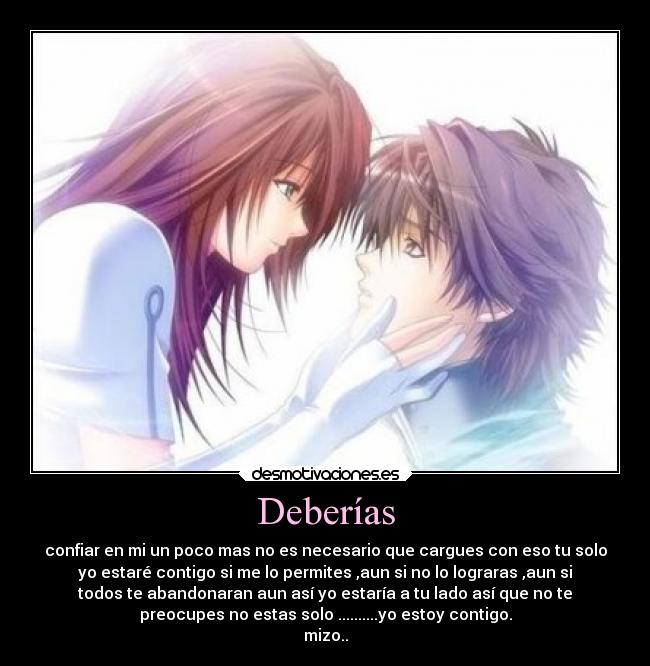 Deberías - confiar en mi un poco mas no es necesario que cargues con eso tu solo
yo estaré contigo si me lo permites ,aun si no lo lograras ,aun si
todos te abandonaran aun así yo estaría a tu lado así que no te
preocupes no estas solo ..........yo estoy contigo.
mizo..