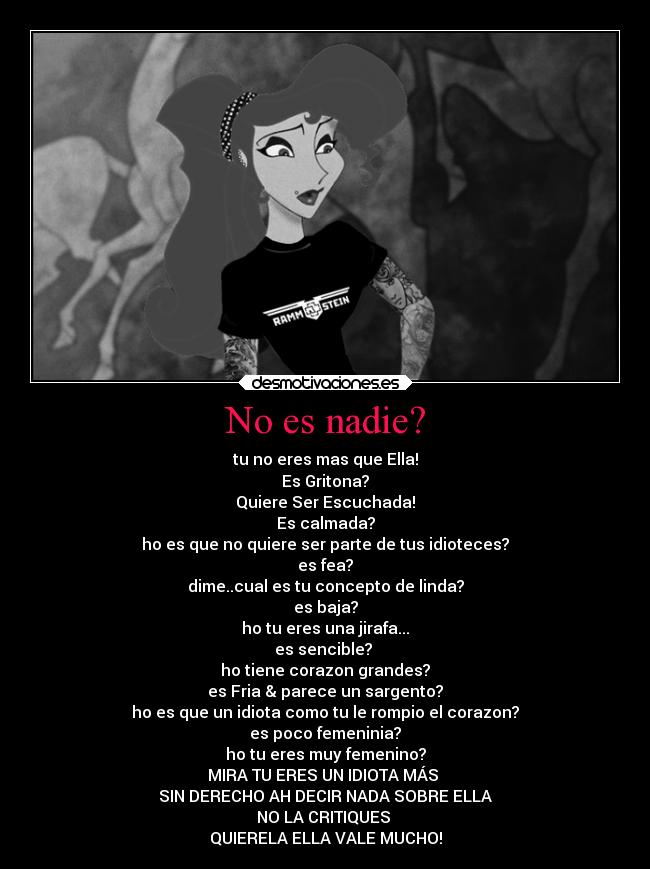 No es nadie? - tu no eres mas que Ella!
Es Gritona?
Quiere Ser Escuchada!
Es calmada?
ho es que no quiere ser parte de tus idioteces?
es fea?
dime..cual es tu concepto de linda?
es baja?
ho tu eres una jirafa...
es sencible? 
ho tiene corazon grandes?
es Fria & parece un sargento?
ho es que un idiota como tu le rompio el corazon?
es poco femeninia?
ho tu eres muy femenino?
MIRA TU ERES UN IDIOTA MÁS 
SIN DERECHO AH DECIR NADA SOBRE ELLA
NO LA CRITIQUES 
QUIERELA ELLA VALE MUCHO!