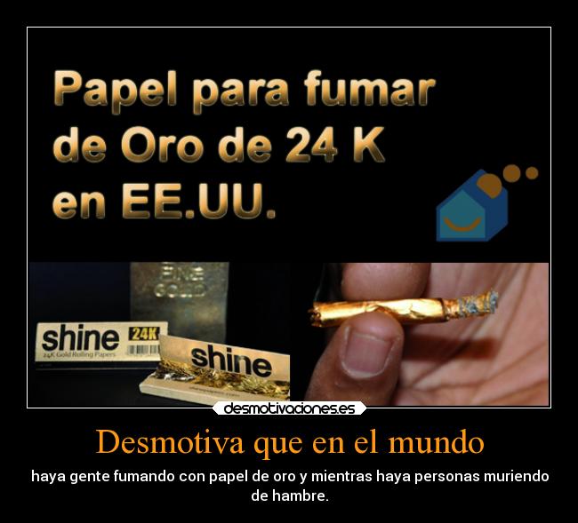 Desmotiva que en el mundo - haya gente fumando con papel de oro y mientras haya personas muriendo
de hambre.