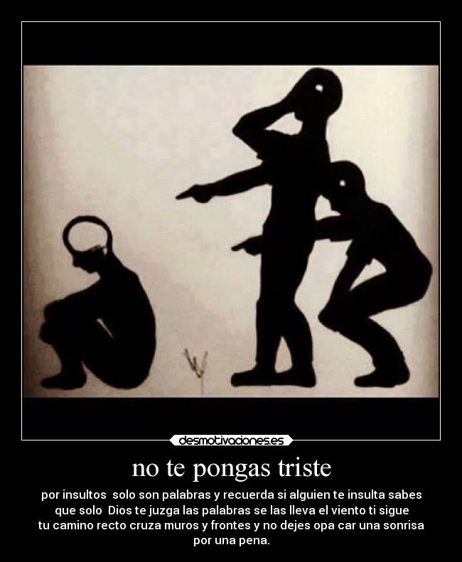 no te pongas triste - por insultos  solo son palabras y recuerda si alguien te insulta sabes
que solo  Dios te juzga las palabras se las lleva el viento ti sigue
tu camino recto cruza muros y frontes y no dejes opa car una sonrisa
por una pena.