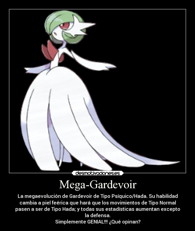 Mega-Gardevoir - La megaevolución de Gardevoir de Tipo Psíquico/Hada. Su habilidad
cambia a piel feérica que hará que los movimientos de Tipo Normal
pasen a ser de Tipo Hada; y todas sus estadísticas aumentan excepto
la defensa.
Simplemente GENIAL!!! ¿Qué opinan?