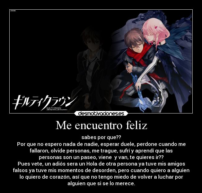 Me encuentro feliz - sabes por que??
Por que no espero nada de nadie, esperar duele, perdone cuando me
fallaron, olvide personas, me trague, sufrí y aprendí que las
personas son un paseo, viene  y van, te quieres ir??
Pues vete, un adiós sera un Hola de otra persona ya tuve mis amigos
falsos ya tuve mis momentos de desorden, pero cuando quiero a alguien
lo quiero de corazón, así que no tengo miedo de volver a luchar por
alguien que si se lo merece.