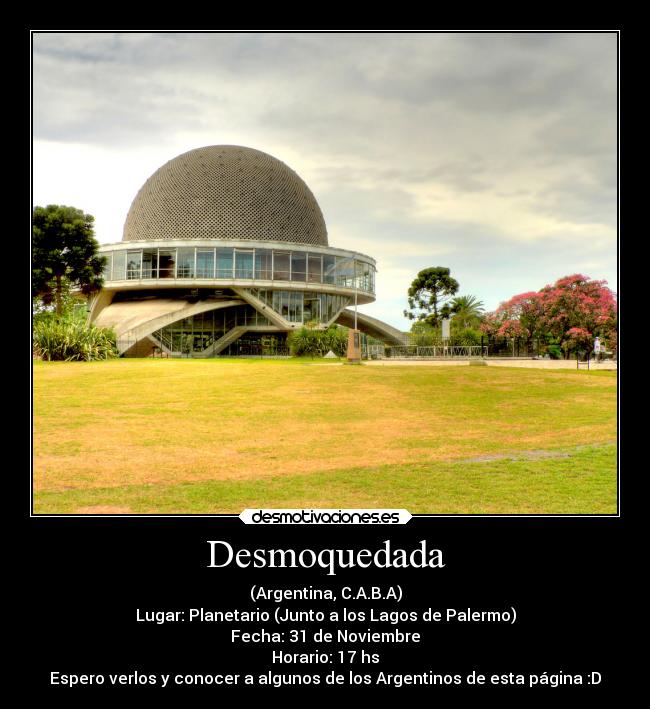 Desmoquedada - (Argentina, C.A.B.A)
Lugar: Planetario (Junto a los Lagos de Palermo)
Fecha: 31 de Noviembre
Horario: 17 hs
Espero verlos y conocer a algunos de los Argentinos de esta página :D