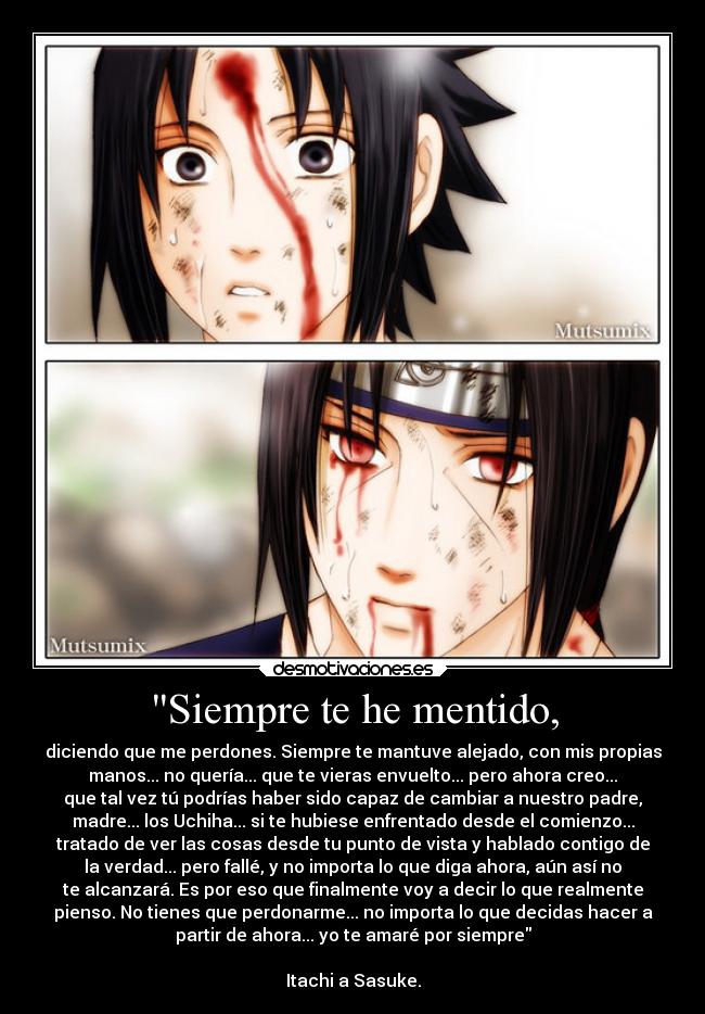 Siempre te he mentido, - diciendo que me perdones. Siempre te mantuve alejado, con mis propias
manos... no quería... que te vieras envuelto... pero ahora creo...
que tal vez tú podrías haber sido capaz de cambiar a nuestro padre,
madre... los Uchiha... si te hubiese enfrentado desde el comienzo...
tratado de ver las cosas desde tu punto de vista y hablado contigo de
la verdad... pero fallé, y no importa lo que diga ahora, aún así no
te alcanzará. Es por eso que finalmente voy a decir lo que realmente
pienso. No tienes que perdonarme... no importa lo que decidas hacer a
partir de ahora... yo te amaré por siempre
Itachi a Sasuke.