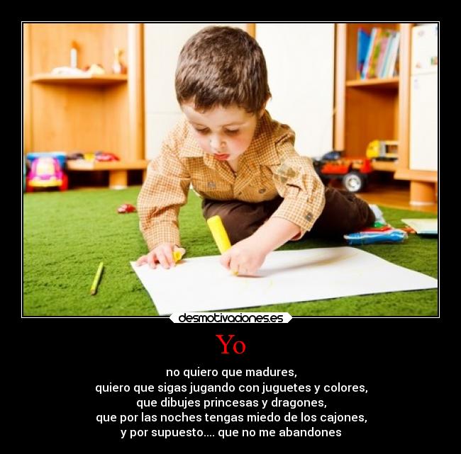 Yo - no quiero que madures,
quiero que sigas jugando con juguetes y colores,
que dibujes princesas y dragones,
que por las noches tengas miedo de los cajones,
y por supuesto.... que no me abandones