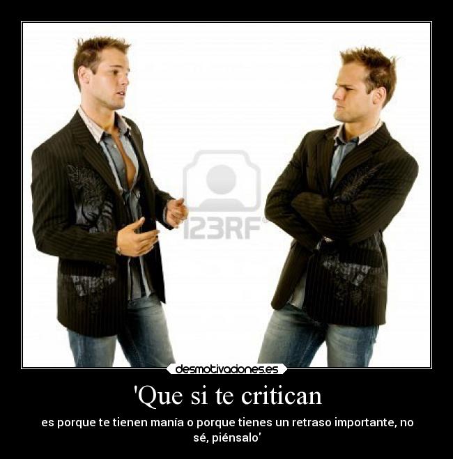 Que si te critican - es porque te tienen manía o porque tienes un retraso importante, no
sé, piénsalo