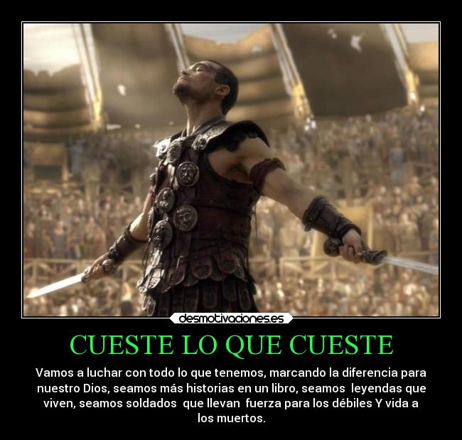 CUESTE LO QUE CUESTE - Vamos a luchar con todo lo que tenemos, marcando la diferencia para
nuestro Dios, seamos más historias en un libro, seamos leyendas que
viven, seamos soldados que llevan fuerza para los débiles Y vida a
los muertos.
