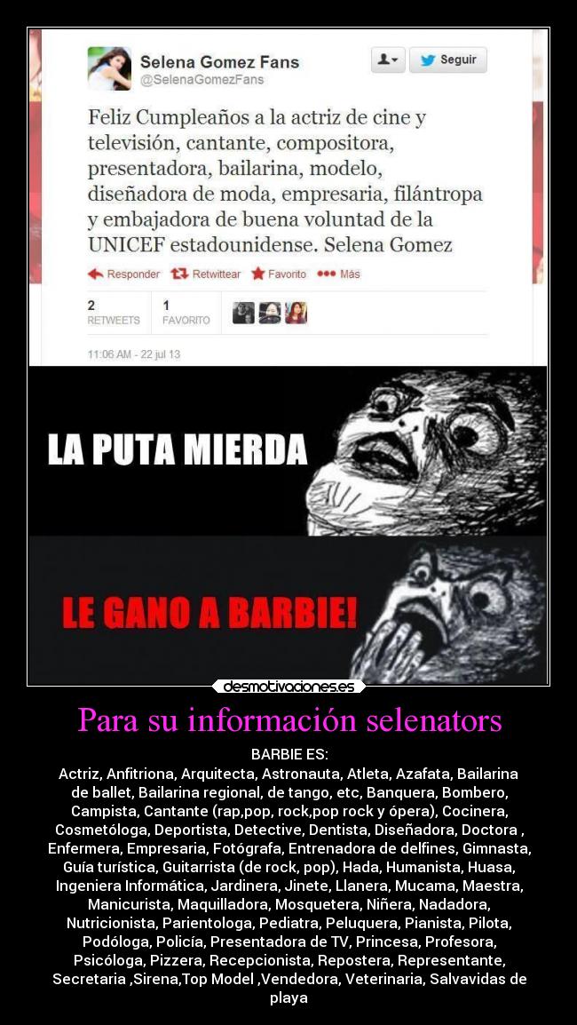 Para su información selenators - BARBIE ES:
Actriz, Anfitriona, Arquitecta, Astronauta, Atleta, Azafata, Bailarina
de ballet, Bailarina regional, de tango, etc, Banquera, Bombero,
Campista, Cantante (rap,pop, rock,pop rock y ópera), Cocinera,
Cosmetóloga, Deportista, Detective, Dentista, Diseñadora, Doctora ,
Enfermera, Empresaria, Fotógrafa, Entrenadora de delfines, Gimnasta,
Guía turística, Guitarrista (de rock, pop), Hada, Humanista, Huasa,
Ingeniera Informática, Jardinera, Jinete, Llanera, Mucama, Maestra,
Manicurista, Maquilladora, Mosquetera, Niñera, Nadadora,
Nutricionista, Parientologa, Pediatra, Peluquera, Pianista, Pilota,
Podóloga, Policía, Presentadora de TV, Princesa, Profesora,
Psicóloga, Pizzera, Recepcionista, Repostera, Representante,
Secretaria ,Sirena,Top Model ,Vendedora, Veterinaria, Salvavidas de
playa