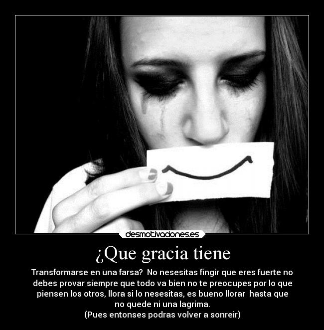 ¿Que gracia tiene - Transformarse en una farsa?  No nesesitas fingir que eres fuerte no
debes provar siempre que todo va bien no te preocupes por lo que
piensen los otros, llora si lo nesesitas, es bueno llorar  hasta que
no quede ni una lagrima.
(Pues entonses podras volver a sonreir)