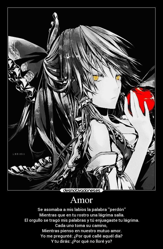 Amor - Se asomaba a mis labios la palabra perdón
Mientras que en tu rostro una lágrima salía.
El orgullo se tragó mis palabras y tú enjuagaste tu lágrima.
Cada uno toma su camino,
Mientras pienso en nuestro mutuo amor.
Yo me pregunté: ¿Por qué callé aquél día?
Y tu dirás: ¿Por qué no lloré yo?