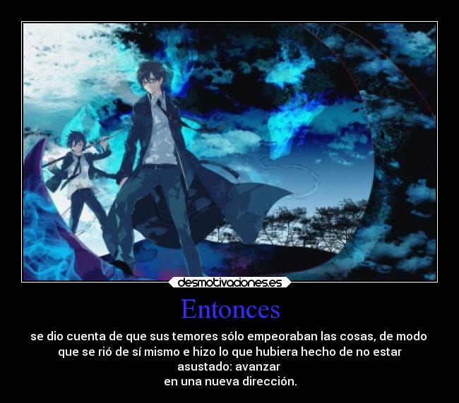 Entonces - se dio cuenta de que sus temores sólo empeoraban las cosas, de modo 
que se rió de sí mismo e hizo lo que hubiera hecho de no estar
asustado: avanzar 
en una nueva dirección.