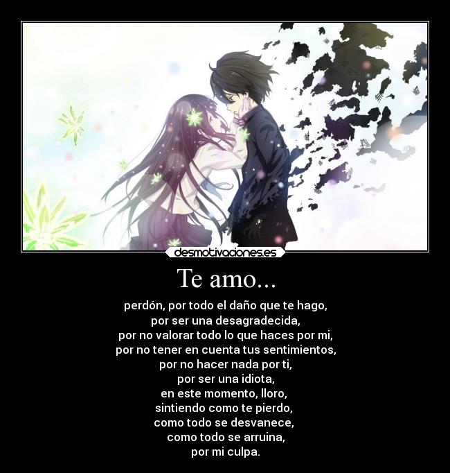 Te amo... - perdón, por todo el daño que te hago,
por ser una desagradecida,
por no valorar todo lo que haces por mi,
por no tener en cuenta tus sentimientos,
por no hacer nada por ti,
por ser una idiota,
en este momento, lloro, 
sintiendo como te pierdo, 
como todo se desvanece, 
como todo se arruina,
por mi culpa.