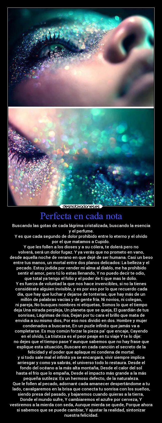 Perfecta en cada nota - Buscando las gotas de cada lágrima cristalizada, buscando la esencia
y el perfume.
Y es que cada segundo de dolor prohibido entre lo eterno y el olvido
por el que matamos a Cupido. 
Y que les follen a los dioses y a su cólera, te dolerá pero no
volverá, será un dolor fugaz. Y ya verás que no prometo en vano,
desde aquella noche de verano en que dejé de ser humana. Casi un beso
entre tus manos, un mortal entre dos planos delicados: La belleza y el
pecado. Estoy jodida por vender mi alma al diablo, me ha prohibido
sentir el amor, pero tú lo estas llenando, Y no puedo decir te odio,
que total ya tengo el folio y el poder de ti que mas le dolio. 
Y es fuerza de voluntad la que nos hace invencibles, si no la tienes
considérate alguien invisible, y es por eso por lo que recuerdo cada
día, que hay que luchar y dejarse de tonterías, que hay más de un
millón de palabras vacías y de gente fría. Ni novios, ni colegas,
ni pareja, No busques nombres ni etiquetas, Somos lo que el tiempo
deja Una mirada perpleja, Un planeta que se queja, El guardián de tus
sonrisas, Lágrimas de risa, Dejan por tu cara el brillo que mata de
envidia a su mismo dios, Por eso nos dividió en dos. Hombre y mujer
condenados a buscarse, En un puzle infinito que jamás va a
completarse. Es muy común forzar la pieza pa’ que encaje, Cayendo
en el olvido, La tristeza es el peor peaje en tu viaje Y te lo dije:
no dejes que el tiempo pase Y aunque sabemos que no hay frase que
esplique esta situación, Buscare en cada canción el secreto de la
felicidad y el poder que aplaque mi condena de mortal.
y si todo sale mal el infinito ya se encargará, vivir siempre implica
arriesgar y como ya sabrás, el universo todo lo restaura. Desde el
fondo del océano a la más alta montaña, Desde el calor del sol
hasta el frío que lo empaña, Desde el impacto más grande a la más
pequeña sutileza: Es un hermoso defecto, de la naturaleza.
Que le follen al pecado, adornaré cada amanecer despertándome a tu
lado, cavalgaremos en la brisa que conecta tu sonrisa con los sueños,
siendo presa del pasado, y bajaremos cuando quieras a la tierra, 
Donde el mundo sufre, Y cambiaremos el azufre por cerveza, Y
vestiremos a la mierda con seda, Aunque mierda se quede, Porque ahora
si sabemos que se puede cambiar, Y ajustar la realidad, sintonizar
nuestra felicidad.