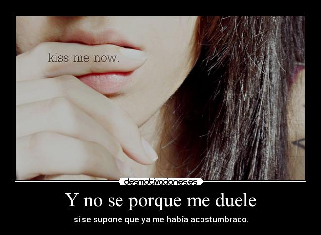 Y no se porque me duele - si se supone que ya me había acostumbrado.