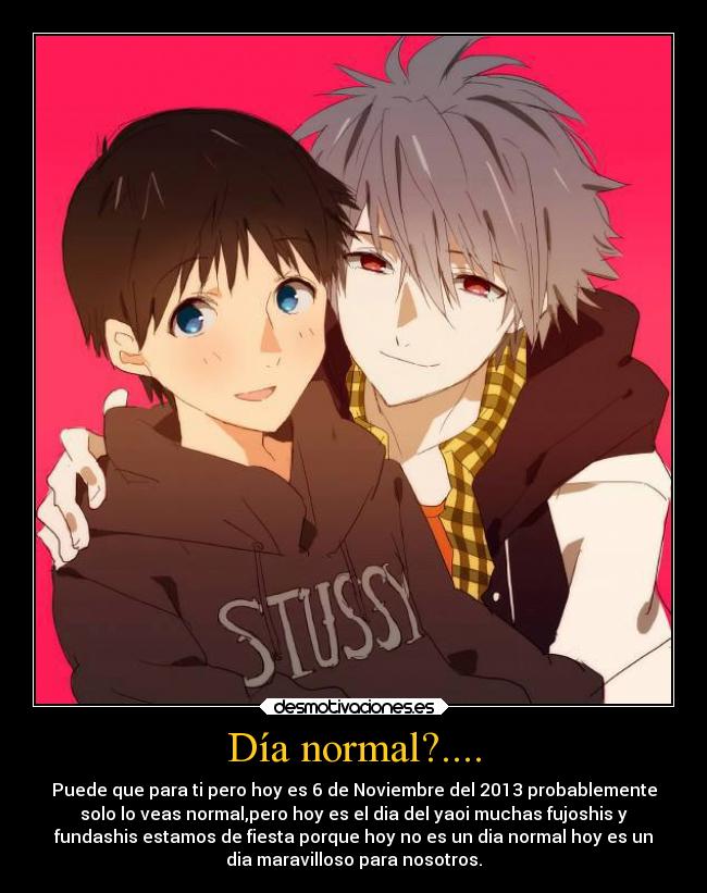 Día normal?.... - Puede que para ti pero hoy es 6 de Noviembre del 2013 probablemente
solo lo veas normal,pero hoy es el dia del yaoi muchas fujoshis y
fundashis estamos de fiesta porque hoy no es un dia normal hoy es un
dia maravilloso para nosotros.