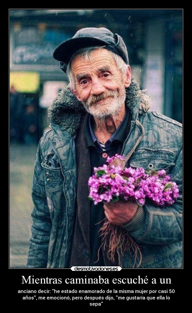 Mientras caminaba escuché a un - anciano decir: he estado enamorado de la misma mujer por casi 50
años, me emocionó, pero después dijo, me gustaría que ella lo
sepa