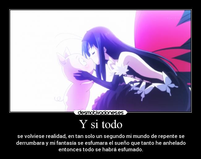 Y si todo - se volviese realidad, en tan solo un segundo mi mundo de repente se
derrumbara y mi fantasía se esfumara el sueño que tanto he anhelado
entonces todo se habrá esfumado.