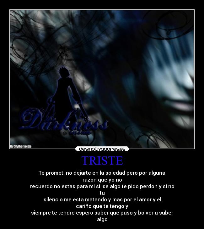 TRISTE - Te prometi no dejarte en la soledad pero por alguna
razon que yo no
recuerdo no estas para mi si ise algo te pido perdon y si no
tu
silencio me esta matando y mas por el amor y el
cariño que te tengo y
siempre te tendre espero saber que paso y bolver a saber
algo