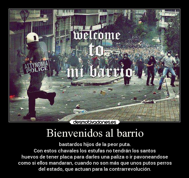 Bienvenidos al barrio - bastardos hijos de la peor puta.
Con estos chavales los estufas no tendrán los santos
huevos de tener placa para darles una paliza o ir pavoneandose
como si ellos mandaran, cuando no son más que unos putos perros
del estado, que actuan para la contrarrevolución.