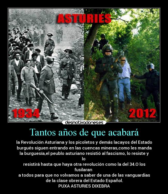 Tantos años de que acabará - la Revolución Asturiana y los picoletos y demás lacayos del Estado
burgués siguen entrando en las cuencas mineras,como les manda
la burguesía,el peublo asturiano resistió al fascismo, lo resiste y
lo
resistirá hasta que haya otra revolución como la del 34.O los
fusilaran
a todos para que no volvamos a saber de una de las vanguardias
de la clase obrera del Estado Español.
PUXA ASTURIES DIXEBRA