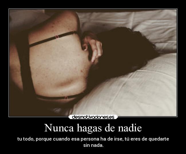 Nunca hagas de nadie - tu todo, porque cuando esa persona ha de irse, tú eres de quedarte
sin nada.
