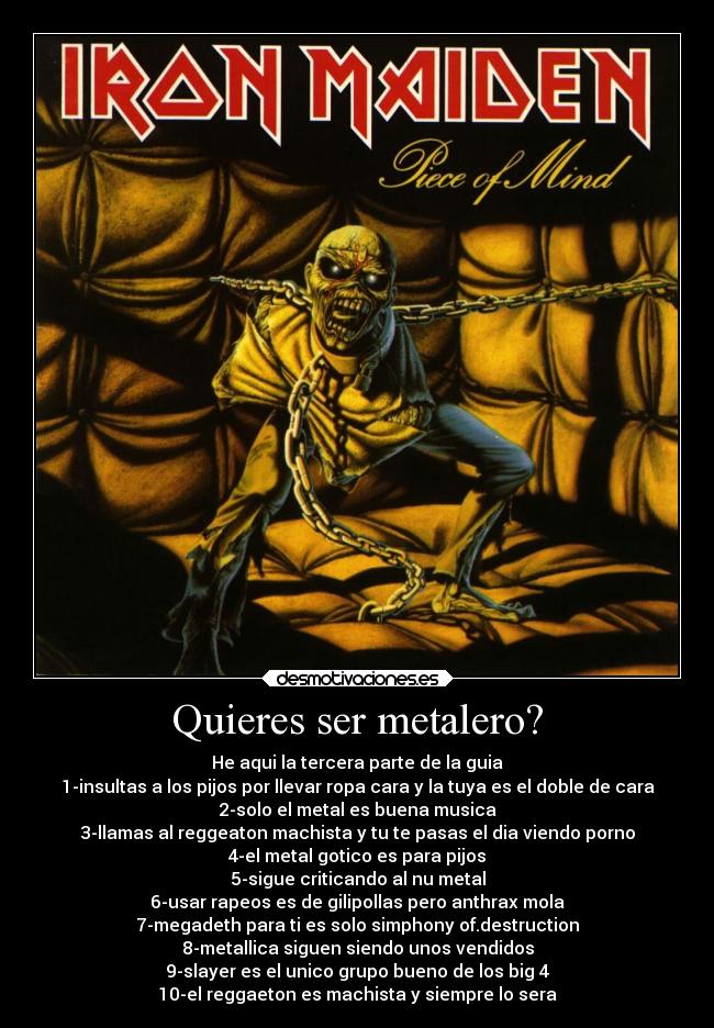 Quieres ser metalero? - He aqui la tercera parte de la guia
1-insultas a los pijos por llevar ropa cara y la tuya es el doble de cara
2-solo el metal es buena musica
3-llamas al reggeaton machista y tu te pasas el dia viendo porno
4-el metal gotico es para pijos
5-sigue criticando al nu metal
6-usar rapeos es de gilipollas pero anthrax mola
7-megadeth para ti es solo simphony of.destruction
8-metallica siguen siendo unos vendidos
9-slayer es el unico grupo bueno de los big 4
10-el reggaeton es machista y siempre lo sera