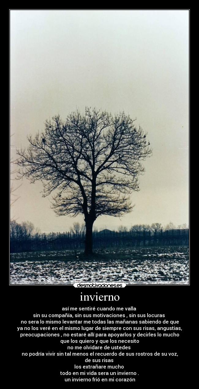 invierno - así me sentiré cuando me valla 
sin su compañía, sin sus motivaciones , sin sus locuras 
no sera lo mismo levantar me todas las mañanas sabiendo de que
ya no los veré en el mismo lugar de siempre con sus risas, angustias,
preocupaciones , no estaré allí para apoyarlos y decirles lo mucho
que los quiero y que los necesito
no me olvidare de ustedes 
no podría vivir sin tal menos el recuerdo de sus rostros de su voz,
de sus risas 
los extrañare mucho 
todo en mi vida sera un invierno .
un invierno frió en mi corazón