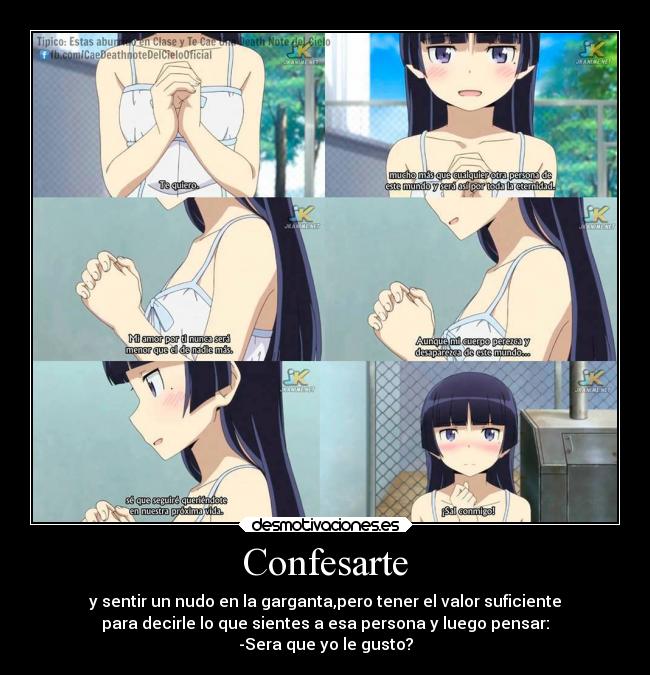 Confesarte - y sentir un nudo en la garganta,pero tener el valor suficiente
para decirle lo que sientes a esa persona y luego pensar:
-Sera que yo le gusto?