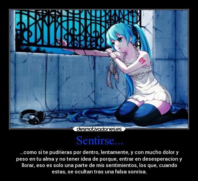 Sentirse... - ...como si te pudrieras por dentro, lentamente, y con mucho dolor y
peso en tu alma y no tener idea de porque, entrar en desesperacion y
llorar, eso es solo una parte de mis sentimientos, los que, cuando
estas, se ocultan tras una falsa sonrisa.
