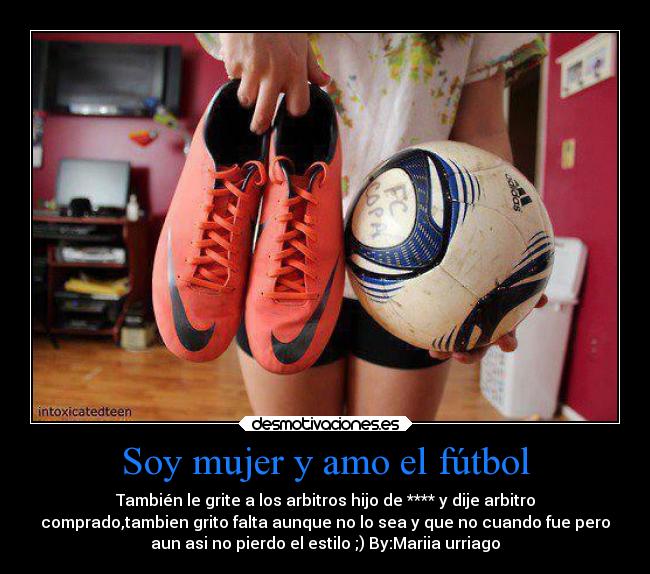 Soy mujer y amo el fútbol - También le grite a los arbitros hijo de **** y dije arbitro
comprado,tambien grito falta aunque no lo sea y que no cuando fue pero
aun asi no pierdo el estilo ;) By:Mariia urriago