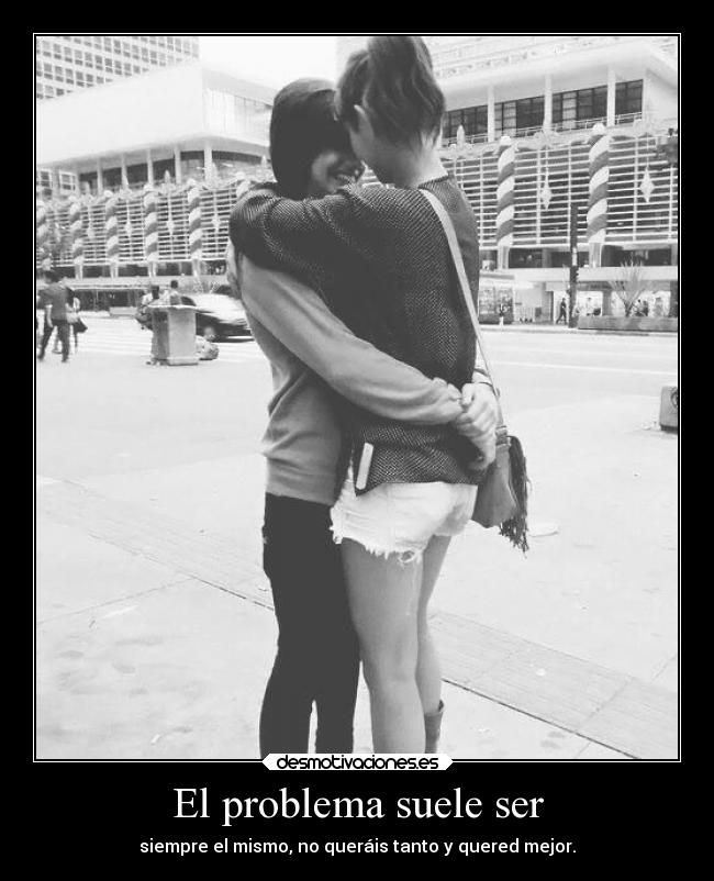 El problema suele ser - siempre el mismo, no queráis tanto y quered mejor.