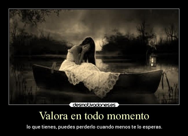 Valora en todo momento - lo que tienes, puedes perderlo cuando menos te lo esperas.