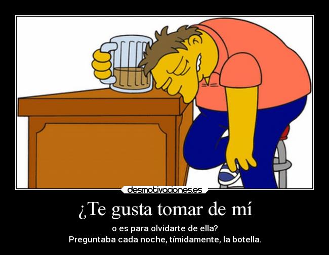 ¿Te gusta tomar de mí - o es para olvidarte de ella?
Preguntaba cada noche, tímidamente, la botella.