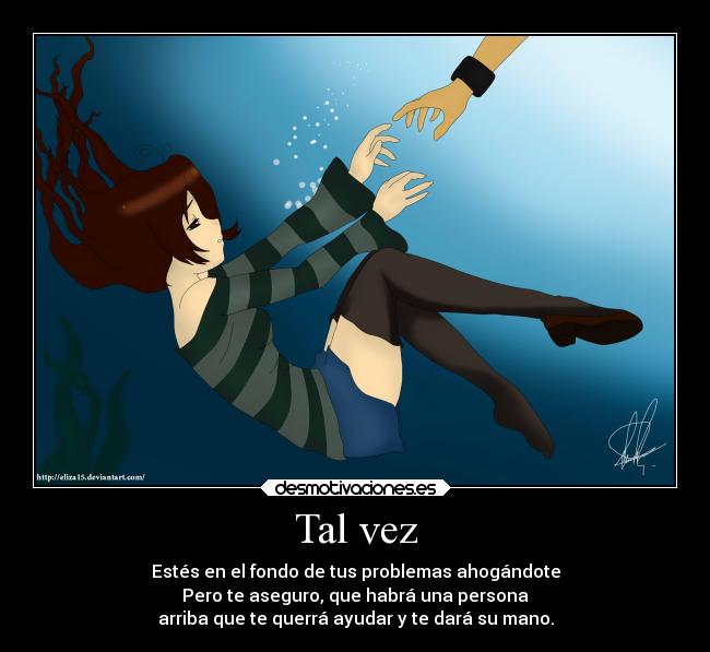 Tal vez - Estés en el fondo de tus problemas ahogándote
Pero te aseguro, que habrá una persona
arriba que te querrá ayudar y te dará su mano.