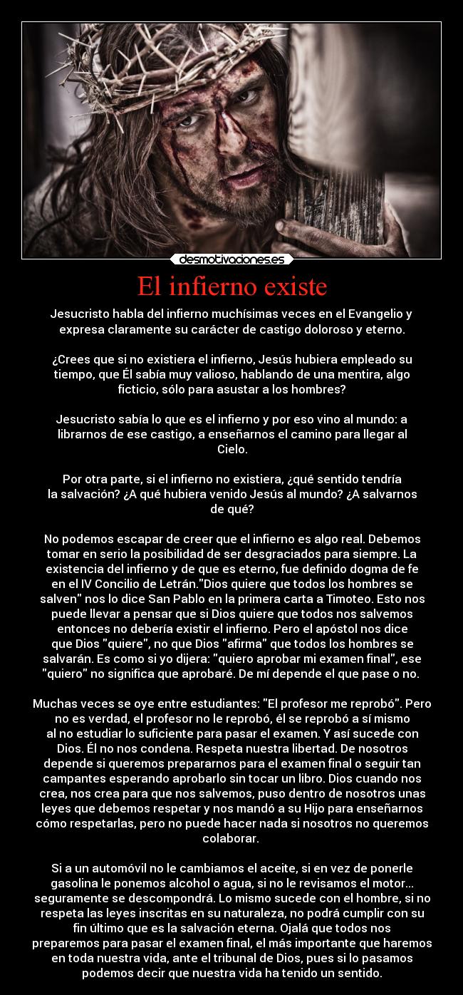 El infierno existe - Jesucristo habla del infierno muchísimas veces en el Evangelio y
expresa claramente su carácter de castigo doloroso y eterno.

¿Crees que si no existiera el infierno, Jesús hubiera empleado su
tiempo, que Él sabía muy valioso, hablando de una mentira, algo
ficticio, sólo para asustar a los hombres?

Jesucristo sabía lo que es el infierno y por eso vino al mundo: a
librarnos de ese castigo, a enseñarnos el camino para llegar al
Cielo.

Por otra parte, si el infierno no existiera, ¿qué sentido tendría
la salvación? ¿A qué hubiera venido Jesús al mundo? ¿A salvarnos
de qué?

No podemos escapar de creer que el infierno es algo real. Debemos
tomar en serio la posibilidad de ser desgraciados para siempre. La
existencia del infierno y de que es eterno, fue definido dogma de fe
en el IV Concilio de Letrán.Dios quiere que todos los hombres se
salven nos lo dice San Pablo en la primera carta a Timoteo. Esto nos
puede llevar a pensar que si Dios quiere que todos nos salvemos
entonces no debería existir el infierno. Pero el apóstol nos dice
que Dios quiere, no que Dios afirma que todos los hombres se
salvarán. Es como si yo dijera: quiero aprobar mi examen final, ese
quiero no significa que aprobaré. De mí depende el que pase o no. 

Muchas veces se oye entre estudiantes: El profesor me reprobó. Pero
no es verdad, el profesor no le reprobó, él se reprobó a sí mismo
al no estudiar lo suficiente para pasar el examen. Y así sucede con
Dios. Él no nos condena. Respeta nuestra libertad. De nosotros
depende si queremos prepararnos para el examen final o seguir tan
campantes esperando aprobarlo sin tocar un libro. Dios cuando nos
crea, nos crea para que nos salvemos, puso dentro de nosotros unas
leyes que debemos respetar y nos mandó a su Hijo para enseñarnos
cómo respetarlas, pero no puede hacer nada si nosotros no queremos
colaborar. 

Si a un automóvil no le cambiamos el aceite, si en vez de ponerle
gasolina le ponemos alcohol o agua, si no le revisamos el motor...
seguramente se descompondrá. Lo mismo sucede con el hombre, si no
respeta las leyes inscritas en su naturaleza, no podrá cumplir con su
fin último que es la salvación eterna. Ojalá que todos nos
preparemos para pasar el examen final, el más importante que haremos
en toda nuestra vida, ante el tribunal de Dios, pues si lo pasamos
podemos decir que nuestra vida ha tenido un sentido.