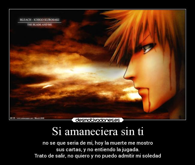 Si amaneciera sin ti - no se que seria de mi, hoy la muerte me mostro
sus cartas, y no entiendo la jugada.
Trato de salir, no quiero y no puedo admitir mi soledad