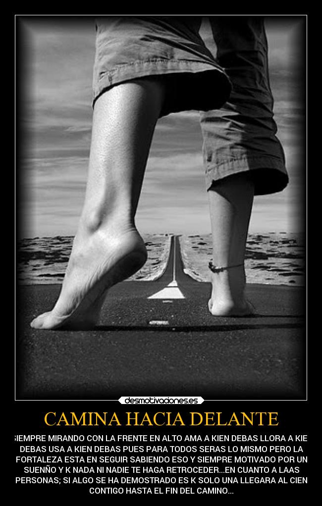 CAMINA HACIA DELANTE - SIEMPRE MIRANDO CON LA FRENTE EN ALTO AMA A KIEN DEBAS LLORA A KIEN
DEBAS USA A KIEN DEBAS PUES PARA TODOS SERAS LO MISMO PERO LA
FORTALEZA ESTA EN SEGUIR SABIENDO ESO Y SIEMPRE MOTIVADO POR UN
SUENÑO Y K NADA NI NADIE TE HAGA RETROCEDER...EN CUANTO A LAAS
PERSONAS; SI ALGO SE HA DEMOSTRADO ES K SOLO UNA LLEGARA AL CIEN
CONTIGO HASTA EL FIN DEL CAMINO...