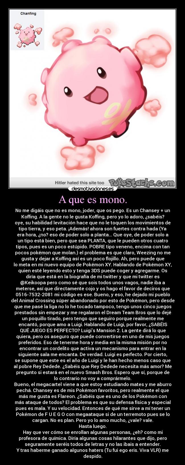 A que es mono. - No me digáis que no es mono, joder, que os pego. Es un Chansey + un
Koffing. A la gente no le gusta Koffing, pero yo lo adoro, ¿sabéis?
oye, su habilidad levitación hace que no le toquen los movimientos de
tipo tierra, y eso peta. ¡Además! ahora son fuertes contra hada (Ya
era hora, ¿no? eso de poder solo a planta... Que oye, de poder solo a
un tipo está bien, pero que sea PLANTA, que le pueden otros cuatro
tipos, pues es un poco estúpido. POBRE tipo veneno, encima con tan
pocos pokémon que molan.) el problema es que claro, Weezing no me
gusta y dejar a Koffing así es un poco flojillo. Ah, pero puede que
lo meta en mi nuevo equipo de Pokémon XY. Hablando de Pokémon XY,
quien esté leyendo esto y tenga 3DS puede coger y agregarme. Os
diría que está en la biografía de mi twitter y que mi twitter es
@Keikoopa pero como sé que sois todos unos vagos, nadie iba a
meterse, así que directamente cojo y os hago el favor de deciros que
0516-7532-2081 mi código es ese. Bueno, y eso, he dejado mi pueblo
del Animal Crossing súper abandonado por esto de Pokémon, pero desde
que me pasé la liga no lo he tocado tampoco, tengo unos cinco juegos
prestados sin empezar y me regalaron el Dream Team Bros que lo dejé
un poquillo tirado, pero tengo que seguiro porque realmente me
encantó, porque amo a Luigi. Hablando de Luigi, por favor, ¿SABÉIS
QUÉ JUEGO ES PERFECTO? Luigis Mansion 2. La gente dirá lo que
quiera, pero os aseguro que puede convertirse en uno de mis juegos
preferidos. Eso de tenerme hora y media en la misma misión por no
encontrar un cordelito que activa un mecanismo para entrar en la
siguiente sala me encanta. De verdad. Luigi es perfecto. Por cierto,
se supone que este es el año de Luigi y le han hecho menos caso que
al pobre Rey Dedede. ¿Sabéis que Rey Dedede necesita más amor? Me
pregunto si estará en el nuevo Smash Bros. Espero que sí, porque de
lo contrario no voy a comprármelo.
Bueno, el megacartel viene a que estoy estudiando mates y me aburro
pechá. Chansey es de mis Pokémon favoritos, pero realmente el que
más me gusta es Flareon. ¿Sabéis que es uno de los Pokémon con
más ataque de todos? El problema es que su defensa física y especial
pues es mala. Y su velocidad. Entonces de qué me sirve a mí tener un
Pokémon de F U E G O con megaataque si de un terremoto pues se lo
cargan. No es plan. Pero yo lo amo mucho, ¿vale? vale.
Hasta luego.
Hay que ver cómo se enrollan algunas personas, ¿eh? como mi
profesora de química. Diría algunas cosas hilarantes que dijo, pero
seguramente seréis todos de letras y no las ibais a entender.
Y tras haberme ganado algunos haters (Tu fui ego eris. Viva VLR) me
despido.