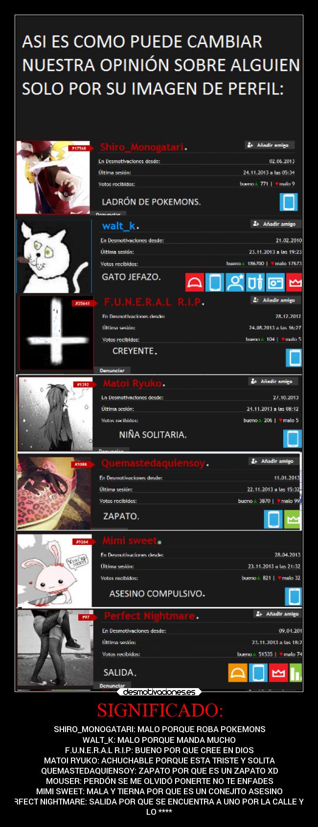 SIGNIFICADO: - SHIRO_MONOGATARI: MALO PORQUE ROBA POKEMONS
WALT_K: MALO PORQUE MANDA MUCHO
F.U.N.E.R.A.L R.I.P: BUENO POR QUE CREE EN DIOS
MATOI RYUKO: ACHUCHABLE PORQUE ESTA TRISTE Y SOLITA
QUEMASTEDAQUIENSOY: ZAPATO POR QUE ES UN ZAPATO XD
MOUSER: PERDÓN SE ME OLVIDÓ PONERTE NO TE ENFADES
MIMI SWEET: MALA Y TIERNA POR QUE ES UN CONEJITO ASESINO
PERFECT NIGHTMARE: SALIDA POR QUE SE ENCUENTRA A UNO POR LA CALLE Y SE
LO ****