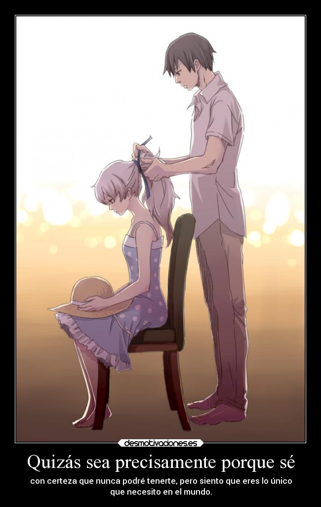 Quizás sea precisamente porque sé - con certeza que nunca podré tenerte, pero siento que eres lo único
que necesito en el mundo.