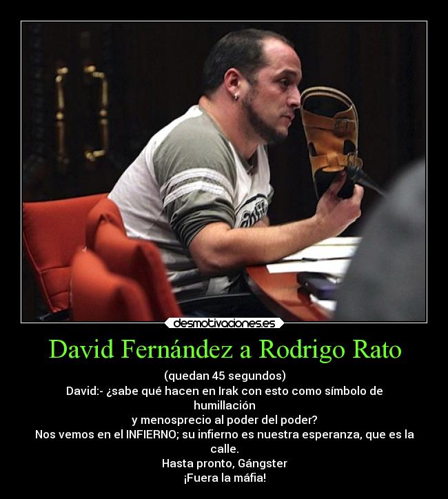 David Fernández a Rodrigo Rato - (quedan 45 segundos)
David:- ¿sabe qué hacen en Irak con esto como símbolo de
humillación
y menosprecio al poder del poder?
Nos vemos en el INFIERNO; su infierno es nuestra esperanza, que es la
calle.
Hasta pronto, Gángster
¡Fuera la máfia!