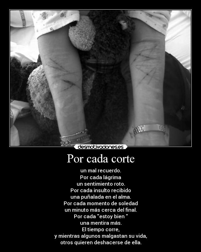 Por cada corte - un mal recuerdo.
Por cada lágrima
un sentimiento roto.
Por cada insulto recibido
una puñalada en el alma.
Por cada momento de soledad
un minuto más cerca del final.
Por cada estoy bien 
una mentira más.
El tiempo corre,
y mientras algunos malgastan su vida,
otros quieren deshacerse de ella.