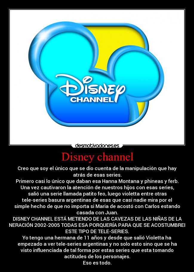 Disney channel - Creo que soy el único que se dio cuenta de la manipulación que hay
atrás de esas series.
Primero casi lo único que daban esa Hanna Montana y phineas y ferb.
Una vez cautivaron la atención de nuestros hijos con esas series,
salió una serie llamada patito feo, luego violetta entre otras
tele-series basura argentinas de esas que casi nadie mira por el
simple hecho de que no importa si Maria de acostó con Carlos estando
casada con Juan.
DISNEY CHANNEL ESTÁ METIENDO DE LAS CAVEZAS DE LAS NIÑAS DE LA
GENERACIÓN 2002-2005 TODAS ESA PORQUERÍA PARA QUE SE ACOSTUMBREN A
ESTE TIPO DE TELE-SERIES.
Yo tengo una hermana de 11 años y desde que salió Violetta ha
empezado a ver tele-series argentinas y no solo esto sino que se ha
visto influenciada de tal forma por estas series que esta tomando
actitudes de los personajes.
Eso es todo.