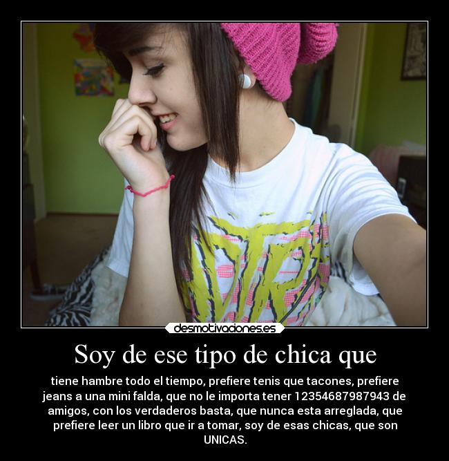 Soy de ese tipo de chica que - tiene hambre todo el tiempo, prefiere tenis que tacones, prefiere
jeans a una mini falda, que no le importa tener 12354687987943 de
amigos, con los verdaderos basta, que nunca esta arreglada, que
prefiere leer un libro que ir a tomar, soy de esas chicas, que son
UNICAS.