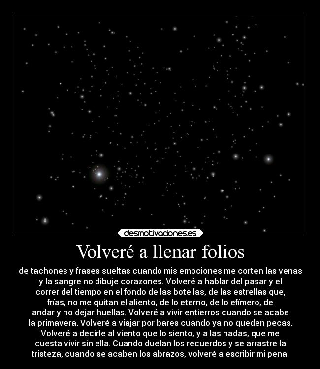 Volveré a llenar folios - de tachones y frases sueltas cuando mis emociones me corten las venas
y la sangre no dibuje corazones. Volveré a hablar del pasar y el
correr del tiempo en el fondo de las botellas, de las estrellas que,
frías, no me quitan el aliento, de lo eterno, de lo efímero, de
andar y no dejar huellas. Volveré a vivir entierros cuando se acabe
la primavera. Volveré a viajar por bares cuando ya no queden pecas.
Volveré a decirle al viento que lo siento, y a las hadas, que me
cuesta vivir sin ella. Cuando duelan los recuerdos y se arrastre la
tristeza, cuando se acaben los abrazos, volveré a escribir mi pena.