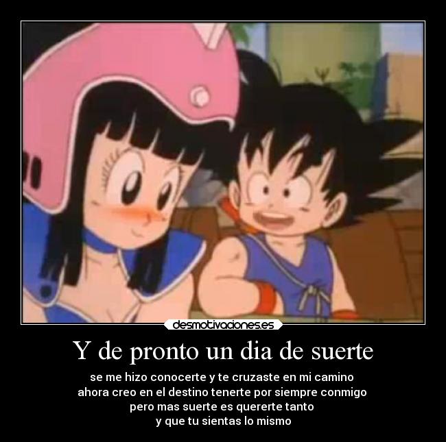 Y de pronto un dia de suerte - se me hizo conocerte y te cruzaste en mi camino 
ahora creo en el destino tenerte por siempre conmigo 
pero mas suerte es quererte tanto 
y que tu sientas lo mismo