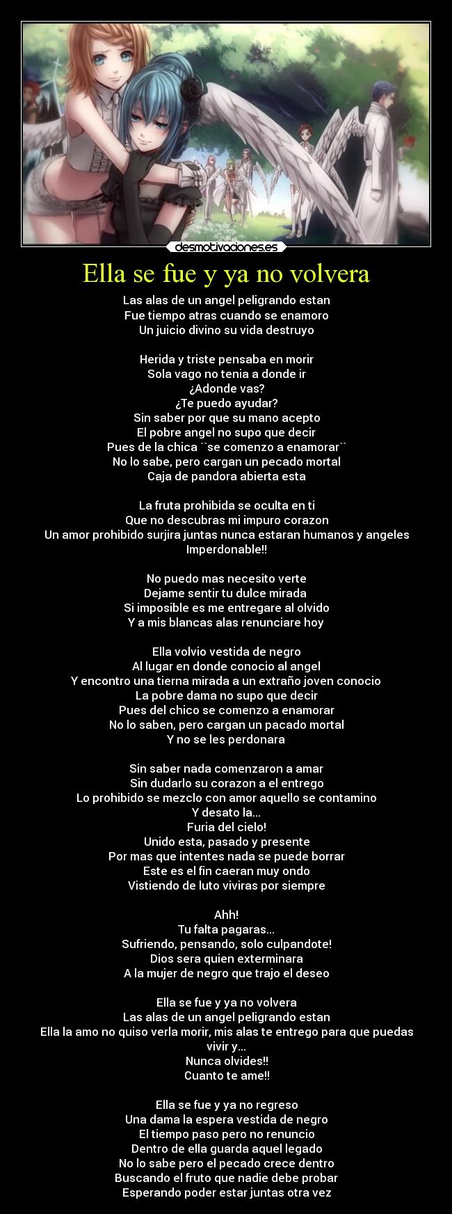 Ella se fue y ya no volvera - Las alas de un angel peligrando estan
Fue tiempo atras cuando se enamoro
Un juicio divino su vida destruyo

Herida y triste pensaba en morir
Sola vago no tenia a donde ir
¿Adonde vas?
¿Te puedo ayudar?
Sin saber por que su mano acepto
El pobre angel no supo que decir
Pues de la chica ``se comenzo a enamorar``
No lo sabe, pero cargan un pecado mortal
Caja de pandora abierta esta

La fruta prohibida se oculta en ti
Que no descubras mi impuro corazon
Un amor prohibido surjira juntas nunca estaran humanos y angeles
Imperdonable!!

No puedo mas necesito verte
Dejame sentir tu dulce mirada 
Si imposible es me entregare al olvido
Y a mis blancas alas renunciare hoy

Ella volvio vestida de negro
Al lugar en donde conocio al angel
Y encontro una tierna mirada a un extraño joven conocio
La pobre dama no supo que decir
Pues del chico se comenzo a enamorar
No lo saben, pero cargan un pacado mortal
Y no se les perdonara

Sin saber nada comenzaron a amar
Sin dudarlo su corazon a el entrego
Lo prohibido se mezclo con amor aquello se contamino
Y desato la...
Furia del cielo!
Unido esta, pasado y presente
Por mas que intentes nada se puede borrar
Este es el fin caeran muy ondo
Vistiendo de luto viviras por siempre

Ahh!
Tu falta pagaras...
Sufriendo, pensando, solo culpandote!
Dios sera quien exterminara
A la mujer de negro que trajo el deseo

Ella se fue y ya no volvera
Las alas de un angel peligrando estan
Ella la amo no quiso verla morir, mis alas te entrego para que puedas
vivir y...
Nunca olvides!!
Cuanto te ame!!

Ella se fue y ya no regreso
Una dama la espera vestida de negro
El tiempo paso pero no renuncio
Dentro de ella guarda aquel legado
No lo sabe pero el pecado crece dentro
Buscando el fruto que nadie debe probar
Esperando poder estar juntas otra vez