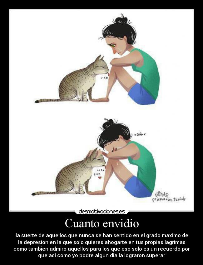 Cuanto envidio - la suerte de aquellos que nunca se han sentido en el grado maximo de
la depresion en la que solo quieres ahogarte en tus propias lagrimas
como tambien admiro aquellos para los que eso solo es un recuerdo por
que asi como yo podre algun dia la lograron superar