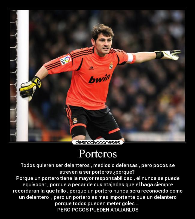 Porteros - Todos quieren ser delanteros , medios o defensas , pero pocos se
atreven a ser porteros ¿porque? 
Porque un portero tiene la mayor responsabilidad , el nunca se puede
equivocar , porque a pesar de sus atajadas que el haga siempre
recordaran la que fallo , porque un portero nunca sera reconocido como
un delantero  , pero un portero es mas importante que un delantero
porque todos pueden meter goles ... 
PERO POCOS PUEDEN ATAJARLOS