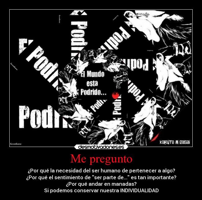 Me pregunto - ¿Por qué la necesidad del ser humano de pertenecer a algo?
¿Por qué el sentimiento de ser parte de... es tan importante?
¿Por qué andar en manadas?
Si podemos conservar nuestra INDIVIDUALIDAD